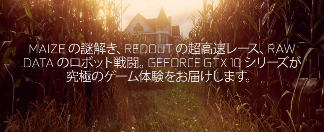 MAIZE の謎解き、REDOUT の超高速レース、RAW DATA のロボット戦闘。GEFORCE GTX 10 シリーズが究極のゲーム体験をお届けします。
