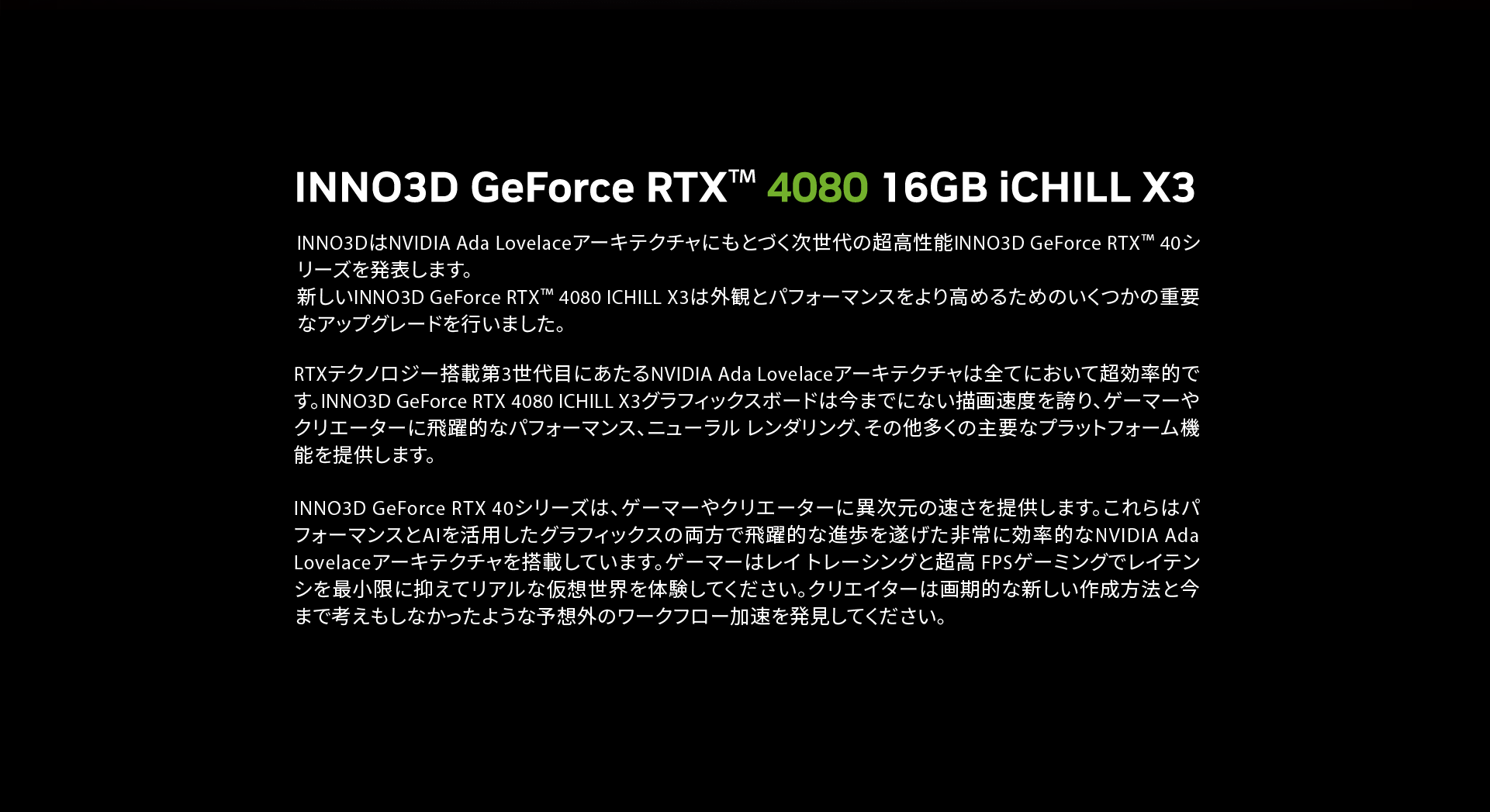 INNO3DはNVIDIA Ada Lovelaceアーキテクチャにもとづく次世代の超高性能INNO3D GeForce RTX™ 40シリーズを発表します。
新しいINNO3D GeForce RTX™ 4080 ICHILL X3は外観とパフォーマンスをより高めるためのいくつかの重要なアップグレードを行いました。