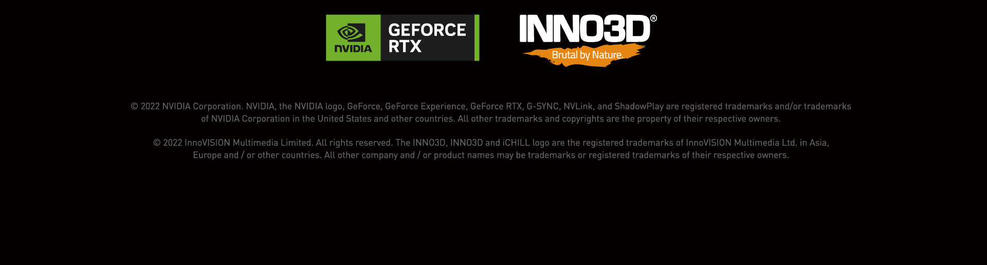 © 2022 NVIDIA Corporation. NVIDIA, the NVIDIA logo, GeForce, GeForce Experience, GeForce RTX, G-SYNC, NVLink, and ShadowPlay are registered trademarks and/or trademarks
of NVIDIA Corporation in the United States and other countries. All other trademarks and copyrights are the property of their respective owners.© 2022 InnoVISION Multimedia Limited. All rights reserved. The INNO3D, INNO3D and iCHILL logo are the registered trademarks of InnoVISION Multimedia Ltd. in Asia,
Europe and / or other countries. All other company and / or product names may be trademarks or registered trademarks of their respective owners.