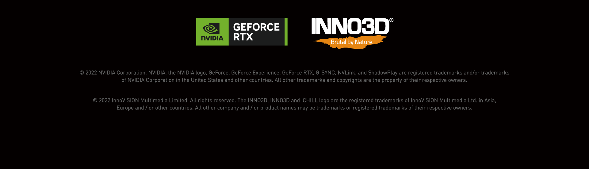 © 2022 NVIDIA Corporation. NVIDIA, the NVIDIA logo, GeForce, GeForce Experience, GeForce RTX, G-SYNC, NVLink, and ShadowPlay are registered trademarks and/or trademarks
of NVIDIA Corporation in the United States and other countries. All other trademarks and copyrights are the property of their respective owners.© 2022 InnoVISION Multimedia Limited. All rights reserved. The INNO3D, INNO3D and iCHILL logo are the registered trademarks of InnoVISION Multimedia Ltd. in Asia,
Europe and / or other countries. All other company and / or product names may be trademarks or registered trademarks of their respective owners.