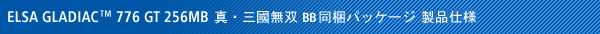 ELSA GLADIAC 776 GT 256MB 『真・三國無双BB』スターターパック同梱パッケージ製品仕様