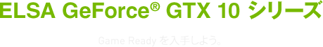 ELSA GeForce® GTX 10 シリーズ Game Readyを入手しよう。