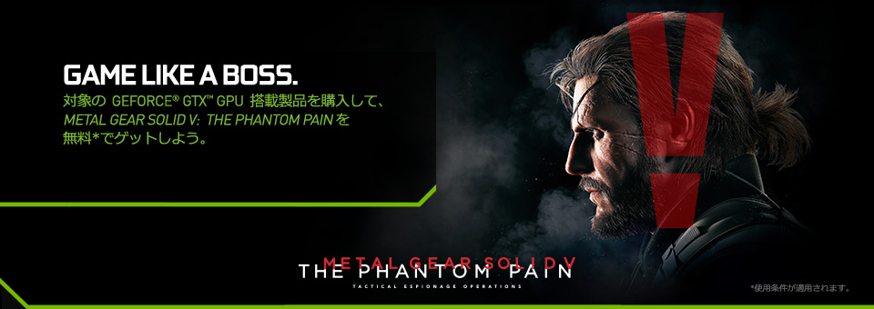 GAME LIKE A BOSS.　対象のGeForce® GTX™ GPU搭載製品を購入して、Metal Gear Solid V:The Phantom Painを無料でゲットしよう。