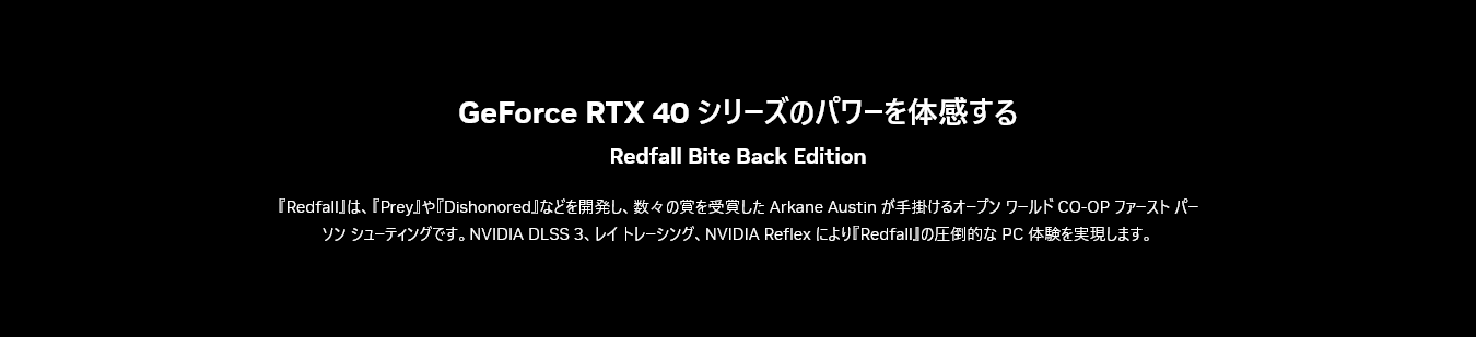 GeForce RTX 40 シリーズのパワーを体感する / 『Redfall』は、『Prey』や『Dishonored』などを開発し、数々の賞を受賞した Arkane Austin が手掛けるオープン ワールド CO-OP ファースト パーソン シューティングです。NVIDIA DLSS 3、レイ トレーシング、NVIDIA Reflex により『Redfall』の圧倒的な PC 体験を実現します。