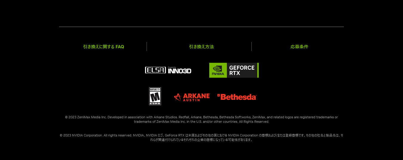 © 2023 ZeniMax Media Inc. Developed in association with Arkane Studios. Redfall, Arkane, Bethesda, Bethesda Softworks, ZeniMax, and related logos are registered trademarks or trademarks of ZeniMax Media Inc. in the U.S. and/or other countries. All Rights Reserved.
  © 2023 NVIDIA Corporation. All rights reserved. NVIDIA、NVIDIA ロゴ、GeForce RTX は米国およびその他の国における NVIDIA Corporation の商標および/または登録商標です。その他の社名と製品名は、それらが関連付けられているそれぞれの企業の商標になっている可能性があります。