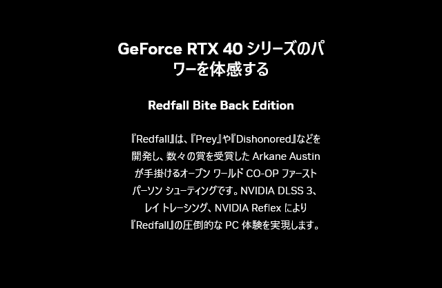 GeForce RTX 40 シリーズのパワーを体感する / 『Redfall』は、『Prey』や『Dishonored』などを開発し、数々の賞を受賞した Arkane Austin が手掛けるオープン ワールド CO-OP ファースト パーソン シューティングです。NVIDIA DLSS 3、レイ トレーシング、NVIDIA Reflex により『Redfall』の圧倒的な PC 体験を実現します。