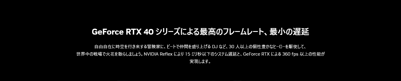 自由自在に時空を行き来する冒険家に、ビートで仲間を盛り上げる DJ など、30 人以上の個性豊かなヒーローを駆使して、
世界中の戦場で火花を散らしましょう。NVIDIA Reflex により 15 ミリ秒以下のシステム遅延と、GeForce RTX による 360 fps 以上の性能が実現します。