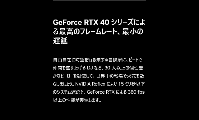 自由自在に時空を行き来する冒険家に、ビートで仲間を盛り上げる DJ など、30 人以上の個性豊かなヒーローを駆使して、
世界中の戦場で火花を散らしましょう。NVIDIA Reflex により 15 ミリ秒以下のシステム遅延と、GeForce RTX による 360 fps 以上の性能が実現します。