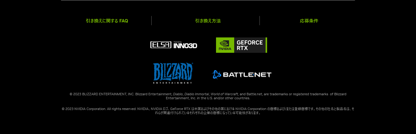 © 2023 BLIZZARD ENTERTAINMENT, INC. Blizzard Entertainment, Diablo, Diablo Immortal, World of Warcraft, and Battle.net, are trademarks or registered trademarks  of Blizzard Entertainment, Inc. in the U.S. and/or other countries.
© 2023 NVIDIA Corporation. All rights reserved. NVIDIA、NVIDIA ロゴ、GeForce RTX は米国およびその他の国における NVIDIA Corporation の商標および/または登録商標です。その他の社名と製品名は、それらが関連付けられているそれぞれの企業の商標になっている可能性があります。