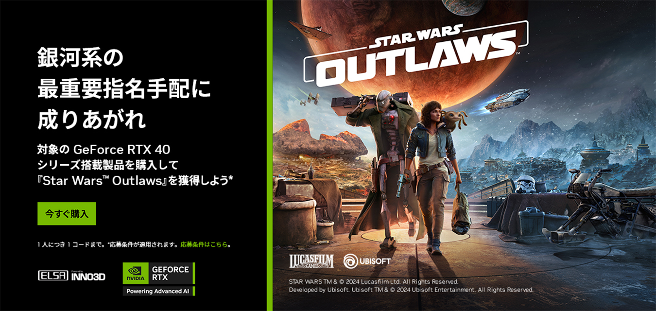 銀河系の最重要指名手配に成りあがれ バンドルキャンペーン 対象の GeForce RTX 40 シリーズ搭載製品を購入して 『Star Wars™ Outlaws』を 獲得しよう