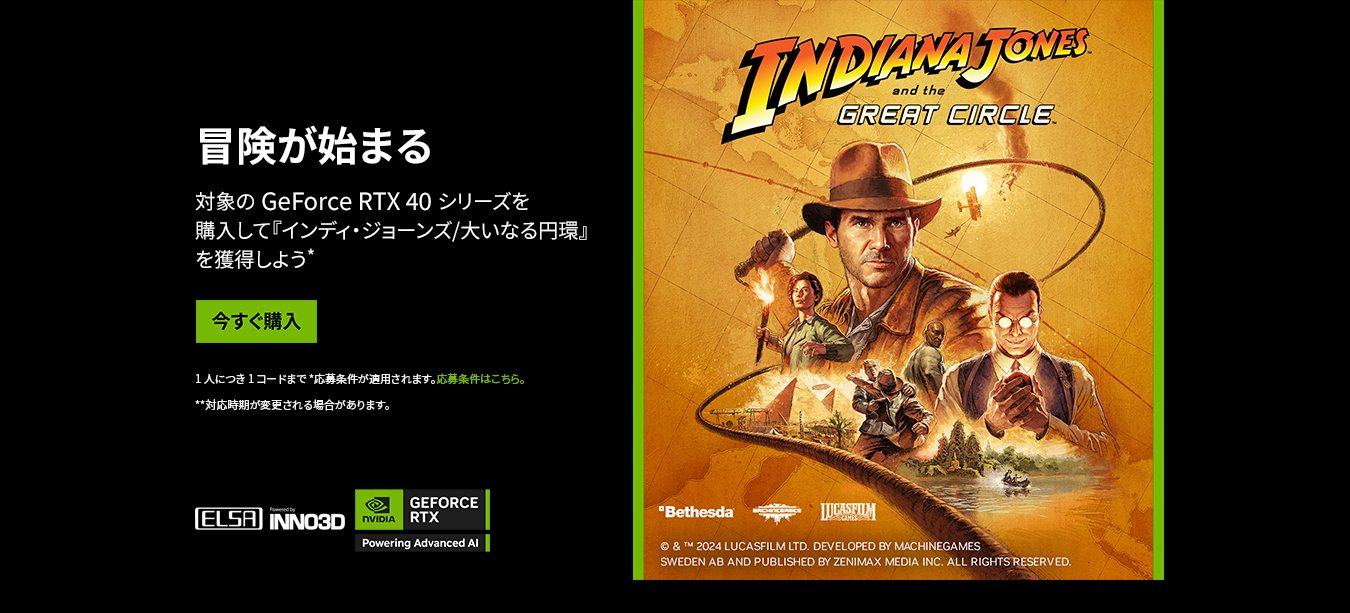 冒険が始まる インディ・ジョーンズ/大いなる円環 バンドルキャンペーン 対象の GeForce RTX 40 シリーズを 購入して『インディ・ジョーンズ/大いなる円環』を獲得しよう*