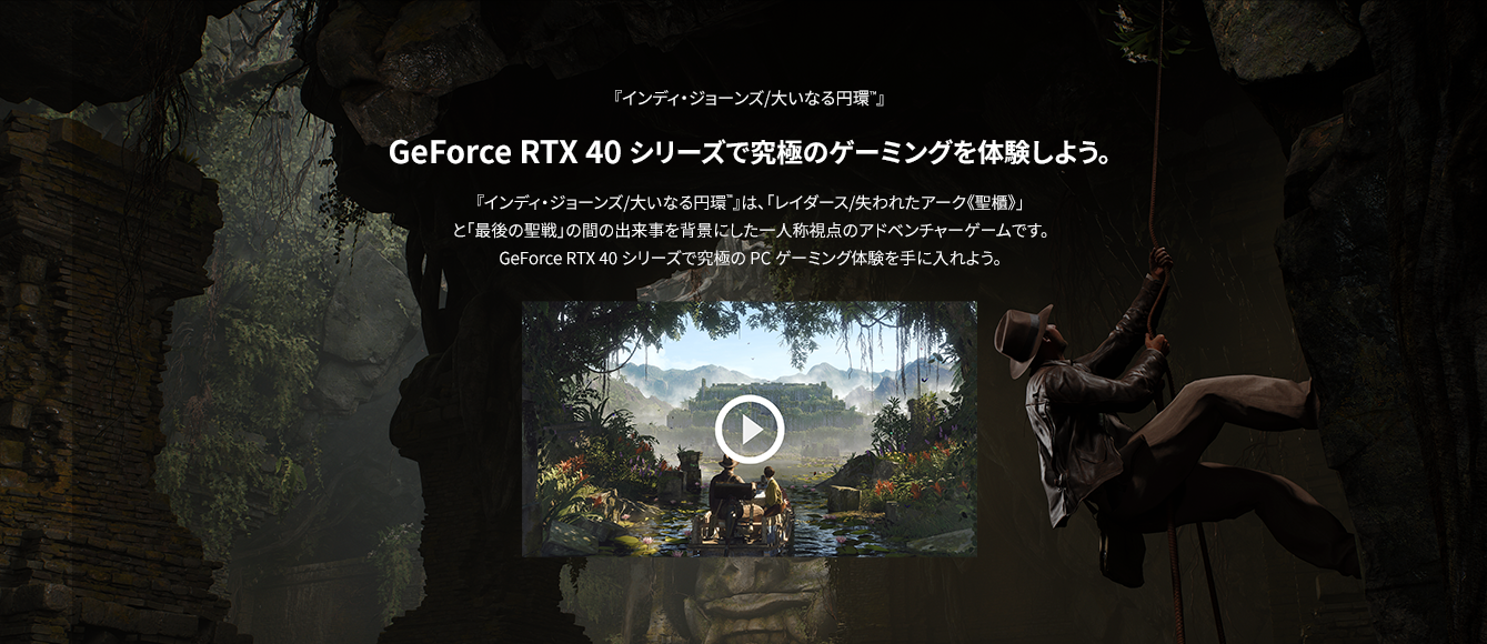 GeForce RTX 40 シリーズで究極のゲーミングを体験しよう。『インディ・ジョーンズ/大いなる円環™』は、「レイダース/失われたアーク《聖櫃》」と「最後の聖戦」の間の出来事を背景にした一人称視点のアドベンチャーゲームです。GeForce RTX 40 シリーズで究極のPCゲーミング体験を手に入れよう。