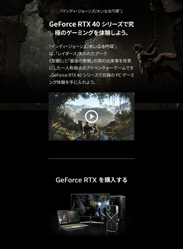 GeForce RTX 40 シリーズで究極のゲーミングを体験しよう。『インディ・ジョーンズ/大いなる円環™』は、「レイダース/失われたアーク《聖櫃》」と「最後の聖戦」の間の出来事を背景にした一人称視点のアドベンチャーゲームです。GeForce RTX 40 シリーズで究極のPCゲーミング体験を手に入れよう。