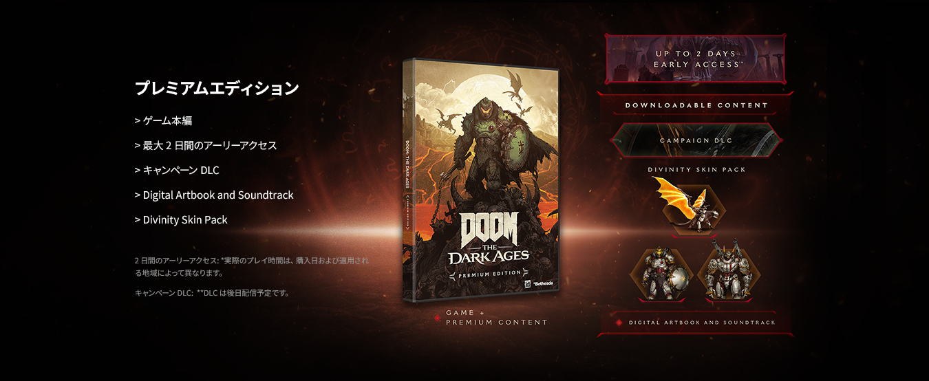プレミアムエディション・ゲーム本編・最大2日間のアーリーアクセス・キャンペーンDLC・Digital Artbook and Soundtrack・Divinity Skin Pack 2日間のアーリーアクセス: *実際のプレイ時間は、購入日および適用される地域によって異なります。 キャンペーン DLC: **DLCは後日配信予定です。