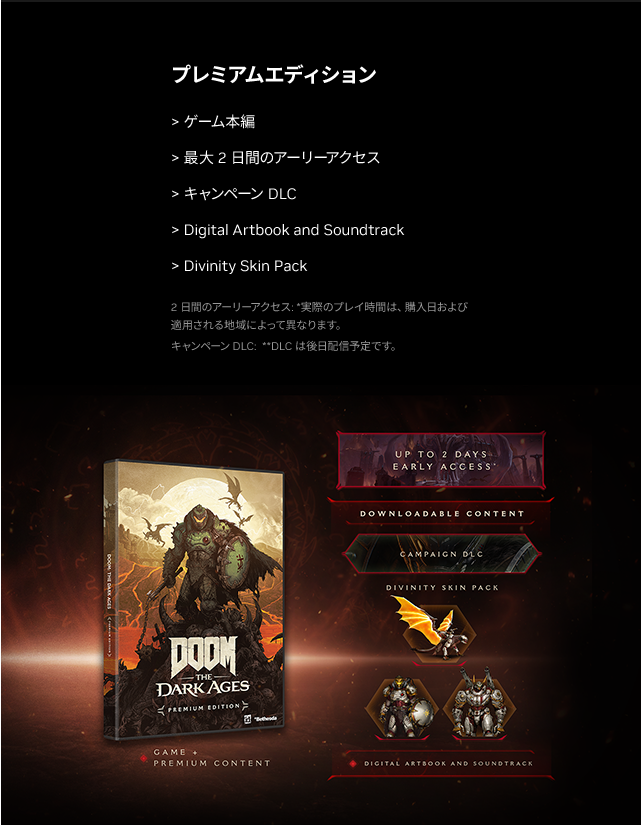 プレミアムエディション・ゲーム本編・最大2日間のアーリーアクセス・キャンペーンDLC・Digital Artbook and Soundtrack・Divinity Skin Pack 2日間のアーリーアクセス: *実際のプレイ時間は、購入日および適用される地域によって異なります。 キャンペーン DLC: **DLCは後日配信予定です。