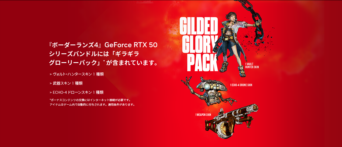 『ボーダーランズ4』GeForce RTX 50シリーズバンドルには「ギラギラグローリーパック」*が含まれています。ヴォルト・ハンタースキン 1種類、武器スキン 1種類、ECHO-4ドローンスキン 1種類。*ボーナスコンテンツの交換にはインターネット接続が必要です。アイテムはゲーム内で自動的に付与されます。適用条件があります。