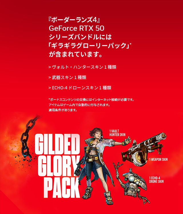 『ボーダーランズ4』GeForce RTX 50シリーズバンドルには「ギラギラグローリーパック」*が含まれています。ヴォルト・ハンタースキン 1種類、武器スキン 1種類、ECHO-4ドローンスキン 1種類。*ボーナスコンテンツの交換にはインターネット接続が必要です。アイテムはゲーム内で自動的に付与されます。適用条件があります。
